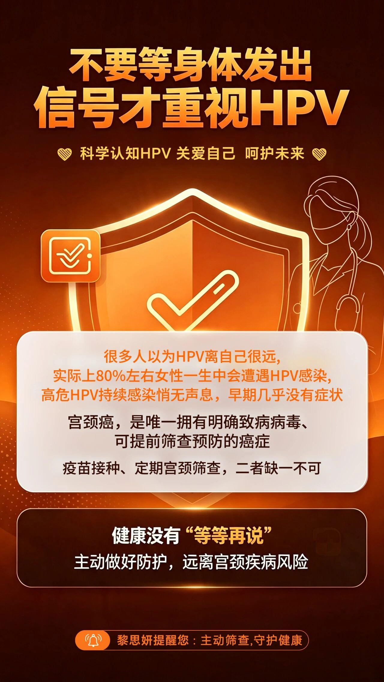 黎思妍提醒您-不要等身体发出信号才重视HPV。一、什么是 HPV？。HPV 全称人类乳头瘤病毒，属于球形 DNA 病毒。。常见分型有多种，其中部分高危型长期持续感染，与宫颈健康密切相关。。宫颈相关疾病是女性高发健康问题之一，发病率逐年上升且呈年轻化趋势。。研究数据显示，绝大多数宫颈病变都与HPV感染有关，女性应重视定期筛查。。二、HPV 有哪些感染途径？。很多人以为 HPV 只有性生活会传播，其实不止：。✅ 性传播途径（最主要途径）。✅ 密切接触传播。✅ 间接接触（接触被病毒污染的物品）。✅ 医源性感染。✅ 母婴传播 日常做好防护，不忽视任意一种传播方式，降低感染风险。。三、如何预防 HPV？。1. 接种 HPV 疫苗，建立主动免疫屏障；。2. 注意私处卫生，规范做好安全防护；。3. 定期做 HPV+TCT 宫颈癌筛查，早发现、早干预；。4. 坚持规律作息、适度运动，提升自身免疫力；。5. 避免多个性伴侣，减少病毒接触机会。。四、科学认知HPV 关爱自己 呵护未来。1.早预防，别等侥幸酿成遗憾。2.筛查不是选择题，是必修课。3.疫苗+定期筛查，守住健康防线。4.不要无症状，就忽视潜在风险。5.拒绝盲目焦虑，坚持科学防护。温馨提示：以上仅为健康科普，不能替代专业医师诊断，如有身体不适，请及时前往正规医院就诊。